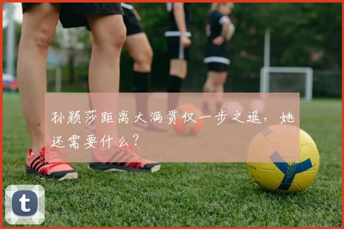 孙颖莎距离大满贯仅一步之遥，她还需要什么？