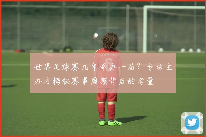 世界足球赛几年举办一届？专访主办方揭秘赛事周期背后的考量
