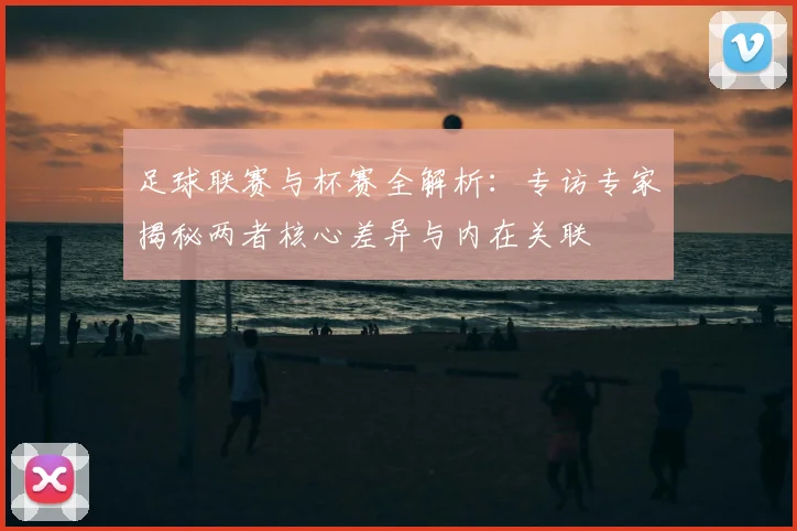 足球联赛与杯赛全解析：专访专家揭秘两者核心差异与内在关联