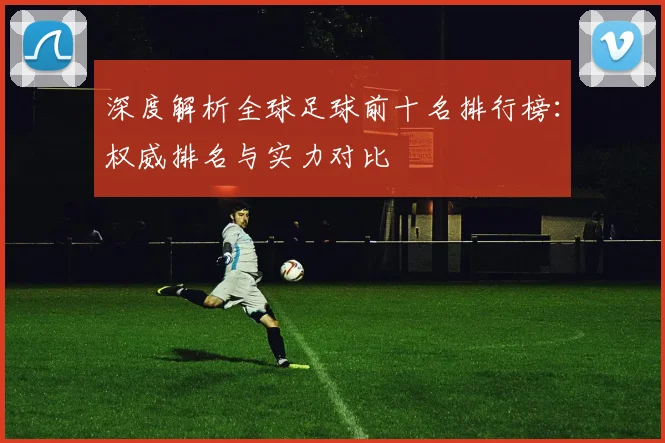 深度解析全球足球前十名排行榜：权威排名与实力对比