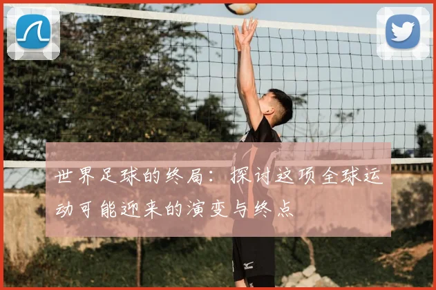 世界足球的终局:探讨这项全球运动可能迎来的演变与终点