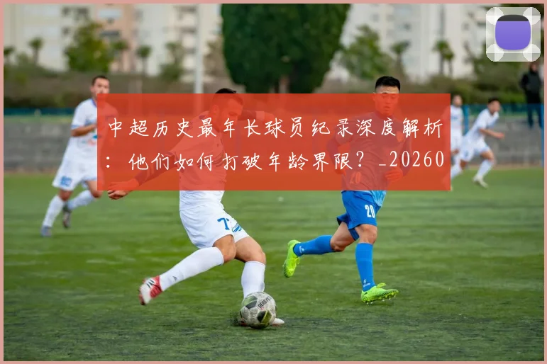 中超历史最年长球员纪录深度解析：他们如何打破年龄界限？_20260610190351
