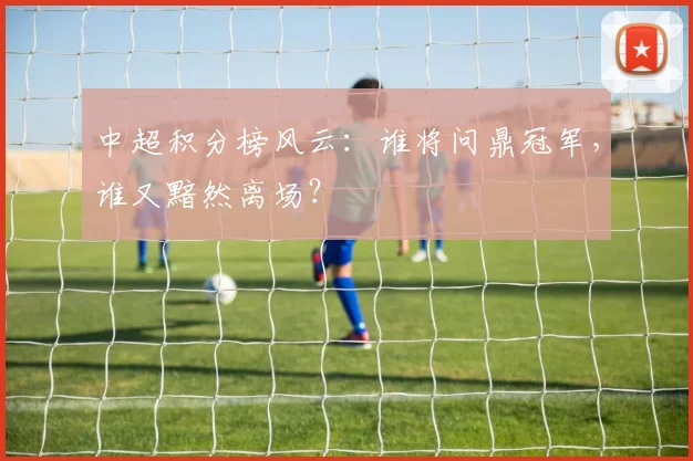 中超积分榜风云：谁将问鼎冠军，谁又黯然离场？